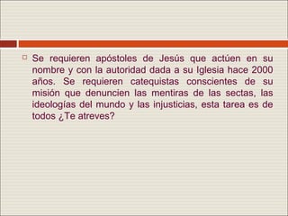    Se requieren apóstoles de Jesús que actúen en su
    nombre y con la autoridad dada a su Iglesia hace 2000
    años. Se requieren catequistas conscientes de su
    misión que denuncien las mentiras de las sectas, las
    ideologías del mundo y las injusticias, esta tarea es de
    todos ¿Te atreves?
 