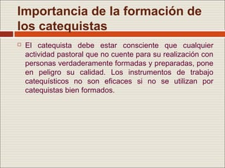 Importancia de la formación de
los catequistas
   El catequista debe estar consciente que cualquier
    actividad pastoral que no cuente para su realización con
    personas verdaderamente formadas y preparadas, pone
    en peligro su calidad. Los instrumentos de trabajo
    catequísticos no son eficaces si no se utilizan por
    catequistas bien formados.
 