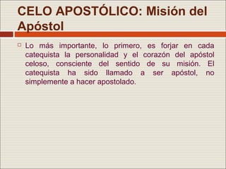 CELO APOSTÓLICO: Misión del
Apóstol
   Lo más importante, lo primero, es forjar en cada
    catequista la personalidad y el corazón del apóstol
    celoso, consciente del sentido de su misión. El
    catequista ha sido llamado a ser apóstol, no
    simplemente a hacer apostolado.
 