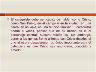    El catequista debe ser capaz de hablar como Cristo,
    como San Pablo, en el campo o en la ciudad, en una
    barca, en un viaje, en una reunión familiar. El catequista
    podría a veces, pensar que en su misión es él el
    personaje central; nuestra misión es, sin embargo,
    poner a las gentes frente a frente con Cristo dejarles el
    uno al otro y desaparecer. Lo único importante para el
    catequista es que Cristo sea anunciado, conocido y
    amado.
 