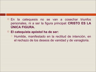    En la catequesis no se van a cosechar triunfos
    personales, ni a ser la figura principal: CRISTO ES LA
    ÚNICA FIGURA.
   El catequista apóstol ha de ser:
     Humilde, manifestado en la rectitud de intención, en
      el rechazo de los deseos de vanidad y de vanagloria.
 