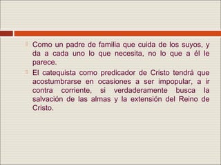    Como un padre de familia que cuida de los suyos, y
    da a cada uno lo que necesita, no lo que a él le
    parece.
   El catequista como predicador de Cristo tendrá que
    acostumbrarse en ocasiones a ser impopular, a ir
    contra corriente, si verdaderamente busca la
    salvación de las almas y la extensión del Reino de
    Cristo.
 