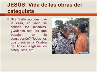 JESÚS: Vida de las obras del
catequista
   Si el Señor no construye
    la casa, en vano se
    cansan los albañiles.
    ¿Quiénes son los que
    trabajan       en       la
    construcción? Todos los
    que predican la Palabra
    de Dios en la Iglesia, los
    catequistas, etc.
 