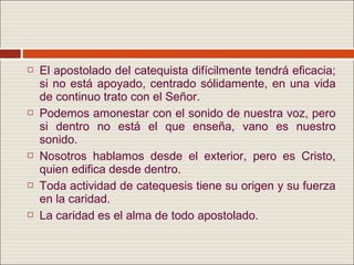    El apostolado del catequista difícilmente tendrá eficacia;
    si no está apoyado, centrado sólidamente, en una vida
    de continuo trato con el Señor.
   Podemos amonestar con el sonido de nuestra voz, pero
    si dentro no está el que enseña, vano es nuestro
    sonido.
   Nosotros hablamos desde el exterior, pero es Cristo,
    quien edifica desde dentro.
   Toda actividad de catequesis tiene su origen y su fuerza
    en la caridad.
   La caridad es el alma de todo apostolado.
 