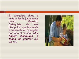    El catequista sigue e
    imita a Jesús justamente
    como             Maestro,
    Catequista      de    sus
    discípulos, que les envía
    a transmitir el Evangelio
    por todo el mundo: "Id y
    haced discípulos a
    todas las gentes" (Mt
    28,19).
 