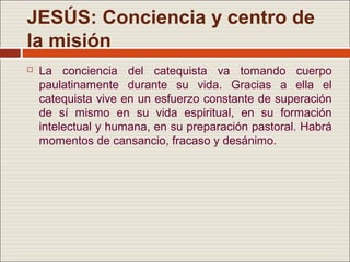 JESÚS: Conciencia y centro de
la misión
   La conciencia del catequista va tomando cuerpo
    paulatinamente durante su vida. Gracias a ella el
    catequista vive en un esfuerzo constante de superación
    de sí mismo en su vida espiritual, en su formación
    intelectual y humana, en su preparación pastoral. Habrá
    momentos de cansancio, fracaso y desánimo.
 