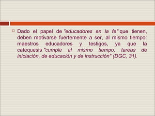    Dado el papel de "educadores en la fe" que tienen,
    deben motivarse fuertemente a ser, al mismo tiempo:
    maestros educadores y testigos, ya que la
    catequesis "cumple al mismo tiempo, tareas de
    iniciación, de educación y de instrucción" (DGC, 31).
 