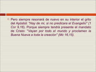    Pero siempre resonará de nuevo en su interior el grito
    del Apóstol: "Hay de mi, si no predicara el Evangelio" (1
    Cor 9,16). Porque siempre tendrá presente el mandato
    de Cristo: "Vayan por todo el mundo y proclamen la
    Buena Nueva a toda la creación" (Mc 16,15).
 