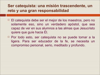 Ser catequista: una misión trascendente, un
reto y una gran responsabilidad

   El catequista debe ser el mejor de los maestros, pero no
    solamente eso, sino un verdadero apóstol, que sea
    capaz de ver en sus alumnos a las almas que Jesucristo
    quiere que guíe hacia Él.
   Por todo esto, ser catequista no se puede tomar a la
    ligera. Para ser educador de la fe, se necesita un
    compromiso personal, serio, meditado y profundo.
 