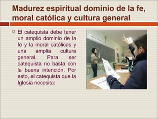 Madurez espiritual dominio de la fe,
moral católica y cultura general
   El catequista debe tener
    un amplio dominio de la
    fe y la moral católicas y
    una      amplia    cultura
    general.     Para      ser
    catequista no basta con
    la buena intención. Por
    esto, el catequista que la
    Iglesia necesita:
 