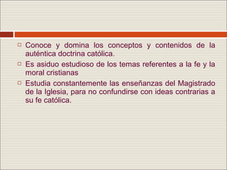    Conoce y domina los conceptos y contenidos de la
    auténtica doctrina católica.
   Es asiduo estudioso de los temas referentes a la fe y la
    moral cristianas
   Estudia constantemente las enseñanzas del Magistrado
    de la Iglesia, para no confundirse con ideas contrarias a
    su fe católica.
 