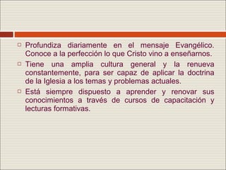    Profundiza diariamente en el mensaje Evangélico.
    Conoce a la perfección lo que Cristo vino a enseñarnos.
   Tiene una amplia cultura general y la renueva
    constantemente, para ser capaz de aplicar la doctrina
    de la Iglesia a los temas y problemas actuales.
   Está siempre dispuesto a aprender y renovar sus
    conocimientos a través de cursos de capacitación y
    lecturas formativas.
 