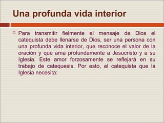 Una profunda vida interior
   Para transmitir fielmente el mensaje de Dios el
    catequista debe llenarse de Dios, ser una persona con
    una profunda vida interior, que reconoce el valor de la
    oración y que ama profundamente a Jesucristo y a su
    Iglesia. Este amor forzosamente se reflejará en su
    trabajo de catequesis. Por esto, el catequista que la
    Iglesia necesita:
 