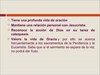    Tiene una profunda vida de oración
   Mantiene una relación personal con Jesucristo.
   Reconoce la acción de Dios en su tarea de
    catequesis.
   Valora la vida de Gracia y por ello se acerca
    frecuentemente a los sacramentos de la Penitencia y la
    Eucaristía. Sabe que si el sarmiento se separa de la vid,
    no podrá dar fruto.
 