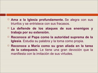    Ama a la Iglesia profundamente. Se alegra con sus
    triunfos y se entristece con sus fracasos.
   La defiende de los ataques de sus enemigos y
    trabaja por su extensión.
   Reconoce al Papa como la autoridad suprema de la
    Iglesia. Estudia su palabra y la toma como propia.
   Reconoce a María como su gran aliada en la tarea
    de la catequesis. Le tiene una gran devoción que la
    manifiesta con la imitación de sus virtudes.
 