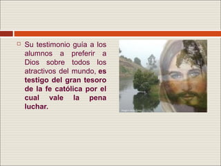    Su testimonio guía a los
    alumnos a preferir a
    Dios sobre todos los
    atractivos del mundo, es
    testigo del gran tesoro
    de la fe católica por el
    cual vale la pena
    luchar.
 