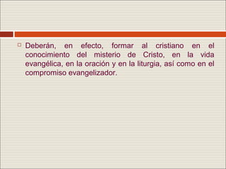    Deberán, en efecto, formar al cristiano en el
    conocimiento del misterio de Cristo, en la vida
    evangélica, en la oración y en la liturgia, así como en el
    compromiso evangelizador.
 