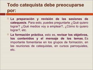 Todo catequista debe preocuparse
por:
   La preparación y revisión de las sesiones de
    catequesis. Para esto, puedes preguntarte ¿Qué quiero
    lograr? ¿Qué medios voy a emplear?, ¿Cómo lo quiero
    lograr?, etc.
   La formación práctica, esto es, revisar los objetivos,
    los contenidos y el mensaje de los temas. Es
    importante fomentarse en los grupos de formación, en
    las reuniones de catequistas, en cursos parroquiales,
    etc.
 