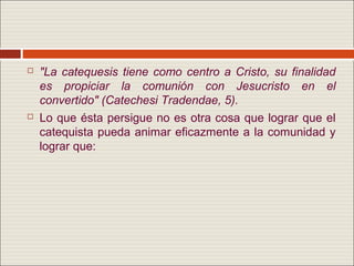    "La catequesis tiene como centro a Cristo, su finalidad
    es propiciar la comunión con Jesucristo en el
    convertido" (Catechesi Tradendae, 5).
   Lo que ésta persigue no es otra cosa que lograr que el
    catequista pueda animar eficazmente a la comunidad y
    lograr que:
 