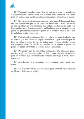 10º Precaución con las harinas de maíz y otras de venta en panaderías
o supermercados. Pueden estar contaminadas si su molienda se ha reali-
zado en molinos que también muelen otros cereales como trigo o avena.
11º No encargue ni adquiera panes de maíz fuera de las panaderías o
tahonas supervisadas por las asociaciones de celíacos. La elaboración de
un pan sin gluten en una panadería que trabaja con harinas de trigo con-
lleva un alto riesgo de contaminación y el hecho de utilizar ingredientes sin
gluten no garantiza la ausencia de gluten en el producto final, si no se han
tomado las medidas adecuadas.
12º En las familias en las que hay un celíaco, se recomienda eliminar
las harinas y el pan rallado de trigo y utilizar en su lugar harinas y pan ra-
llado sin gluten o copos de puré de patata para rebozar, albardar, empa-
nar o espesar salsas. De esta forma, muchos de los alimentos que se pre-
paren los podrá tomar toda la familia, incluido el celíaco.
13º Precaución con los alimentos importados. Un fabricante puede
emplear según los diferentes países de distribución, distintos ingredientes
para un producto que se comercializa en todos ellos bajo la misma marca
comercial.
14º Ante la duda de si un producto puede contener gluten, no lo con-
suma.
15º Las Asociaciones de Celíacos están para ayudarle. Ante cualquier
problema o duda, acuda a ellas.
106
 