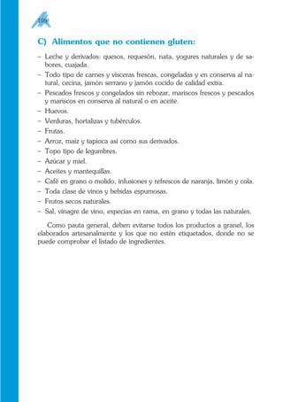 C) Alimentos que no contienen gluten:
– Leche y derivados: quesos, requesón, nata, yogures naturales y de sa-
bores, cuajada.
– Todo tipo de carnes y vísceras frescas, congeladas y en conserva al na-
tural, cecina, jamón serrano y jamón cocido de calidad extra.
– Pescados frescos y congelados sin rebozar, mariscos frescos y pescados
y mariscos en conserva al natural o en aceite.
– Huevos.
– Verduras, hortalizas y tubérculos.
– Frutas.
– Arroz, maíz y tapioca así como sus derivados.
– Topo tipo de legumbres.
– Azúcar y miel.
– Aceites y mantequillas.
– Café en grano o molido, infusiones y refrescos de naranja, limón y cola.
– Toda clase de vinos y bebidas espumosas.
– Frutos secos naturales.
– Sal, vinagre de vino, especias en rama, en grano y todas las naturales.
Como pauta general, deben evitarse todos los productos a granel, los
elaborados artesanalmente y los que no estén etiquetados, donde no se
puede comprobar el listado de ingredientes.
108
 