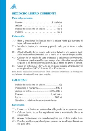 BIZCOCHO LIGERO CORRIENTE
Para ocho raciones:
Huevos . . . . . . . . . . . . . . . . . . . . .4 unidades
Azúcar . . . . . . . . . . . . . . . . . . . . . . . .110 g
Harina de repostería sin gluten . . . . . . . . .65 g
Maizena . . . . . . . . . . . . . . . . . . . . . . . .60 g
Elaboración
1º.– Batir y emulsionar los huevos junto al azúcar hasta que aumente al
triple del volumen inicial.
2º.– Mezclar la harina y la maizena, y pasarlo todo por un tamiz o cola-
dor.
3º.– Añadir al batido de los huevos y del azúcar la harina y la maizena tami-
zadas mezclando suavemente con la mano en el menor tiempo posible.
4º.– Colocar en un molde de tarta engrasado y enharinado previamente.
También se puede escudillar con manga y boquilla sobre una plancha
de papel si se desea hacer una plancha para brazo de gitano o similar.
5º.– Cocer en el horno a 180o
C. Si es en molde durante 20 minutos y si
es en plancha a 200o
C durante 10 a 15 minutos.
Nota: Si este bizcocho se desea hacer con sabor a chocolate añadiremos a la receta (junto
con la harina y la maizena) 5 g de cacao en polvo.
GALLETAS
Harina de repostería sin gluten ..................1 Kg
Mantequilla o margarina ..........................600 g
Azúcar en polvo ............................250 a 300 g
Huevos...........................................4 unidades.
Leche ...................................................100 ml
Vainillina o ralladura de naranja o de limón.
Elaboración
1º.– Hacer con la harina un volcán sobre el lugar donde se vaya a amasar.
2º.– Colocar dentro todos los ingredientes con la mantequilla blanda o
empomada.
3º.– Amasar hasta obtener una masa homogénea que no debe resultar dura.
4º.– Envolver en film o papel antigraso y conservar en el frigorífico de un
día para otro.
124
 