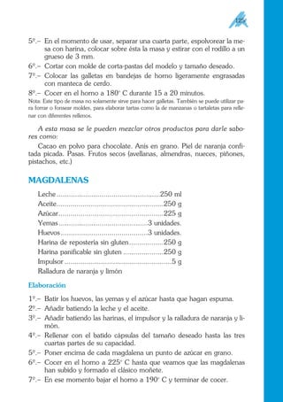 5º.– En el momento de usar, separar una cuarta parte, espolvorear la me-
sa con harina, colocar sobre ésta la masa y estirar con el rodillo a un
grueso de 3 mm.
6º.– Cortar con molde de corta-pastas del modelo y tamaño deseado.
7º.– Colocar las galletas en bandejas de horno ligeramente engrasadas
con manteca de cerdo.
8º.– Cocer en el horno a 180o
C durante 15 a 20 minutos.
Nota: Este tipo de masa no solamente sirve para hacer galletas. También se puede utilizar pa-
ra forrar o fonsear moldes, para elaborar tartas como la de manzanas o tartaletas para relle-
nar con diferentes rellenos.
A esta masa se le pueden mezclar otros productos para darle sabo-
res como:
Cacao en polvo para chocolate. Anís en grano. Piel de naranja confi-
tada picada. Pasas. Frutos secos (avellanas, almendras, nueces, piñones,
pistachos, etc.)
MAGDALENAS
Leche ...................................................250 ml
Aceite.....................................................250 g
Azúcar....................................................225 g
Yemas............................................3 unidades.
Huevos...........................................3 unidades.
Harina de repostería sin gluten.................250 g
Harina panificable sin gluten ....................250 g
Impulsor .....................................................5 g
Ralladura de naranja y limón
Elaboración
1º.– Batir los huevos, las yemas y el azúcar hasta que hagan espuma.
2º.– Añadir batiendo la leche y el aceite.
3º.– Añadir batiendo las harinas, el impulsor y la ralladura de naranja y li-
món.
4º.– Rellenar con el batido cápsulas del tamaño deseado hasta las tres
cuartas partes de su capacidad.
5º.– Poner encima de cada magdalena un punto de azúcar en grano.
6º.– Cocer en el horno a 225o
C hasta que veamos que las magdalenas
han subido y formado el clásico moñete.
7º.– En ese momento bajar el horno a 190o
C y terminar de cocer.
125
 