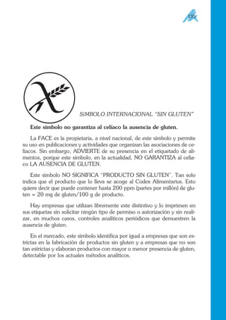 SíMBOLO INTERNACIONAL “SIN GLUTEN”
Este símbolo no garantiza al celíaco la ausencia de gluten.
La FACE es la propietaria, a nivel nacional, de este símbolo y permite
su uso en publicaciones y actividades que organizan las asociaciones de ce-
líacos. Sin embargo, ADVIERTE de su presencia en el etiquetado de ali-
mentos, porque este símbolo, en la actualidad, NO GARANTIZA al celía-
co LA AUSENCIA DE GLUTEN.
Este símbolo NO SIGNIFICA “PRODUCTO SIN GLUTEN”. Tan solo
indica que el producto que lo lleva se acoge al Codex Alimentarius. Esto
quiere decir que puede contener hasta 200 ppm (partes por millón) de glu-
ten = 20 mg de gluten/100 g de producto.
Hay empresas que utilizan libremente este distintivo y lo imprimen en
sus etiquetas sin solicitar ningún tipo de permiso o autorización y sin reali-
zar, en muchos casos, controles analíticos periódicos que demuestren la
ausencia de gluten.
En el mercado, este símbolo identifica por igual a empresas que son es-
trictas en la fabricación de productos sin gluten y a empresas que no son
tan estrictas y elaboran productos con mayor o menor presencia de gluten,
detectable por los actuales métodos analíticos.
135
 