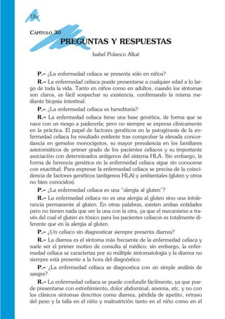 CAPÍTULO 30
PREGUNTAS Y RESPUESTAS
Isabel Polanco Allué
P.– ¿La enfermedad celíaca se presenta sólo en niños?
R.– La enfermedad celíaca puede presentarse a cualquier edad a lo lar-
go de toda la vida. Tanto en niños como en adultos, cuando los síntomas
son claros, es fácil sospechar su existencia, confirmando la misma me-
diante biopsia intestinal.
P.– ¿La enfermedad celíaca es hereditaria?
R.– La enfermedad celíaca tiene una base genética, de forma que se
nace con un riesgo a padecerla; pero no siempre se expresa clínicamente
en la práctica. El papel de factores genéticos en la patogénesis de la en-
fermedad celíaca ha resultado evidente tras comprobar la elevada concor-
dancia en gemelos monocigotos, su mayor prevalencia en los familiares
asintomáticos de primer grado de los pacientes celíacos y su importante
asociación con determinados antígenos del sistema HLA. Sin embargo, la
forma de herencia genética en la enfermedad celíaca sigue sin conocerse
con exactitud. Para expresar la enfermedad celíaca se precisa de la coinci-
dencia de factores genéticos (antígenos HLA) y ambientales (gluten y otros
no bien conocidos).
P.– ¿La enfermedad celíaca es una “alergia al gluten”?
R.– La enfermedad celíaca no es una alergia al gluten sino una intole-
rancia permanente al gluten. En otras palabras, existen ambas entidades
pero no tienen nada que ver la una con la otra, ya que el mecanismo a tra-
vés del cual el gluten es tóxico para los pacientes celíacos es totalmente di-
ferente que en la alergia al gluten.
P.– ¿Un celíaco sin diagnosticar siempre presenta diarrea?
R.– La diarrea es el síntoma más frecuente de la enfermedad celíaca y
suele ser el primer motivo de consulta al médico; sin embargo, la enfer-
medad celíaca se caracteriza por su múltiple sintomatología y la diarrea no
siempre está presente a la hora del diagnóstico.
P.– ¿La enfermedad celíaca se diagnostica con un simple análisis de
sangre?
R.– La enfermedad celíaca se puede confundir fácilmente, ya que pue-
de presentarse con estreñimiento, dolor abdominal, anemia, etc. y no con
los clásicos síntomas descritos como diarrea, pérdida de apetito, retraso
del peso y la talla en el niño y malnutrición tanto en el niño como en el
136
 