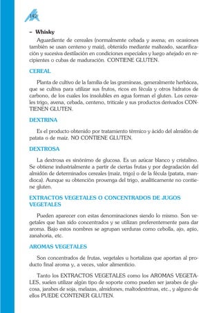 – Whisky
Aguardiente de cereales (normalmente cebada y avena; en ocasiones
también se usan centeno y maíz), obtenido mediante malteado, sacarifica-
ción y sucesiva destilación en condiciones especiales y luego añejado en re-
cipientes o cubas de maduración. CONTIENE GLUTEN.
CEREAL
Planta de cultivo de la familia de las gramíneas, generalmente herbácea,
que se cultiva para utilizar sus frutos, ricos en fécula y otros hidratos de
carbono, de los cuales los insolubles en agua forman el gluten. Los cerea-
les trigo, avena, cebada, centeno, triticale y sus productos derivados CON-
TIENEN GLUTEN.
DEXTRINA
Es el producto obtenido por tratamiento térmico y ácido del almidón de
patata o de maíz. NO CONTIENE GLUTEN.
DEXTROSA
La dextrosa es sinónimo de glucosa. Es un azúcar blanco y cristalino.
Se obtiene industrialmente a partir de ciertas frutas y por degradación del
almidón de determinados cereales (maíz, trigo) o de la fécula (patata, man-
dioca). Aunque su obtención provenga del trigo, analíticamente no contie-
ne gluten.
EXTRACTOS VEGETALES O CONCENTRADOS DE JUGOS
VEGETALES
Pueden aparecer con estas denominaciones siendo lo mismo. Son ve-
getales que han sido concentrados y se utilizan preferentemente para dar
aroma. Bajo estos nombres se agrupan verduras como cebolla, ajo, apio,
zanahoria, etc.
AROMAS VEGETALES
Son concentrados de frutas, vegetales u hortalizas que aportan al pro-
ducto final aroma y, a veces, valor alimenticio.
Tanto los EXTRACTOS VEGETALES como los AROMAS VEGETA-
LES, suelen utilizar algún tipo de soporte como pueden ser jarabes de glu-
cosa, jarabes de soja, melazas, almidones, maltodextrinas, etc., y alguno de
ellos PUEDE CONTENER GLUTEN.
142
 