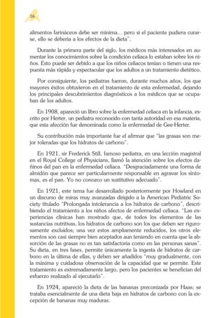 alimentos farináceos debe ser mínima... pero si el paciente pudiera curar-
se, ello se debería a los efectos de la dieta”.
Durante la primera parte del siglo, los médicos más interesados en au-
mentar los conocimientos sobre la condición celíaca lo estaban sobre los ni-
ños. Esto puede ser debido a que los niños celíacos tenían o tienen una res-
puesta más rápida y espectacular que los adultos a un tratamiento dietético.
Por consiguiente, los pediatras fueron, durante muchos años, los que
mayores éxitos obtuvieron en el tratamiento de esta enfermedad, dejando
los principales descubrimientos diagnósticos a los médicos que se ocupa-
ban de los adultos.
En 1908, apareció un libro sobre la enfermedad celíaca en la infancia, es-
crito por Herter, un pediatra reconocido con tanta autoridad en esa materia,
que esta afección fue denominada como la enfermedad de Gee-Herter.
Su contribución más importante fue el afirmar que “las grasas son me-
jor toleradas que los hidratos de carbono”.
En 1921, sir Frederick Still, famoso pediatra, en una lección magistral
en el Royal College of Physicians, llamó la atención sobre los efectos da-
ñinos del pan en la enfermedad celíaca. “Desgraciadamente una forma de
almidón que parece ser particularmente responsable en agravar los sínto-
mas, es el pan. Yo no conozco un sustitutivo adecuado”.
En 1921, este tema fue desarrollado posteriormente por Howland en
un discurso de miras muy avanzadas dirigido a la American Pediatric So-
ciety titulado “Prolongada intolerancia a los hidratos de carbono”, descri-
biendo el tratamiento a los niños afectos de enfermedad celíaca. “Las ex-
periencias clínicas han mostrado que, de todos los elementos de las
sustancias nutritivas, los hidratos de carbono son los que deben ser riguro-
samente excluidos; una vez estos ampliamente reducidos, los otros ele-
mentos son casi siempre bien aceptados aun teniendo en cuenta que la ab-
sorción de las grasas no es tan satisfactoria como en las personas sanas”.
Su dieta, en tres fases, permite únicamente la ingesta de hidratos de car-
bono en la última de ellas, y deben ser añadidos “muy gradualmente, con
la máxima y cuidadosa observación de la capacidad que se permite. Este
tratamiento es extremadamente largo, pero los pacientes se benefician del
esfuerzo realizado al ejecutarlo”.
En 1924, apareció la dieta de las bananas preconizada por Haas; se
trataba esencialmente de una dieta baja en hidratos de carbono con la ex-
cepción de bananas muy maduras.
16
 