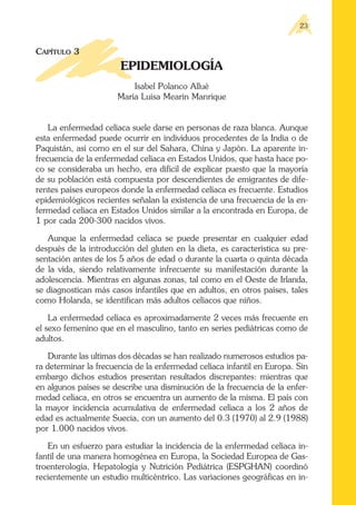 CAPÍTULO 3
EPIDEMIOLOGÍA
Isabel Polanco Allué
María Luisa Mearin Manrique
La enfermedad celíaca suele darse en personas de raza blanca. Aunque
esta enfermedad puede ocurrir en individuos procedentes de la India o de
Paquistán, así como en el sur del Sahara, China y Japón. La aparente in-
frecuencia de la enfermedad celíaca en Estados Unidos, que hasta hace po-
co se consideraba un hecho, era difícil de explicar puesto que la mayoría
de su población está compuesta por descendientes de emigrantes de dife-
rentes países europeos donde la enfermedad celíaca es frecuente. Estudios
epidemiológicos recientes señalan la existencia de una frecuencia de la en-
fermedad celíaca en Estados Unidos similar a la encontrada en Europa, de
1 por cada 200-300 nacidos vivos.
Aunque la enfermedad celíaca se puede presentar en cualquier edad
después de la introducción del gluten en la dieta, es característica su pre-
sentación antes de los 5 años de edad o durante la cuarta o quinta década
de la vida, siendo relativamente infrecuente su manifestación durante la
adolescencia. Mientras en algunas zonas, tal como en el Oeste de Irlanda,
se diagnostican más casos infantiles que en adultos, en otros países, tales
como Holanda, se identifican más adultos celíacos que niños.
La enfermedad celíaca es aproximadamente 2 veces más frecuente en
el sexo femenino que en el masculino, tanto en series pediátricas como de
adultos.
Durante las ultimas dos décadas se han realizado numerosos estudios pa-
ra determinar la frecuencia de la enfermedad celíaca infantil en Europa. Sin
embargo dichos estudios presentan resultados discrepantes: mientras que
en algunos países se describe una disminución de la frecuencia de la enfer-
medad celíaca, en otros se encuentra un aumento de la misma. El país con
la mayor incidencia acumulativa de enfermedad celíaca a los 2 años de
edad es actualmente Suecia, con un aumento del 0.3 (1970) al 2.9 (1988)
por 1.000 nacidos vivos.
En un esfuerzo para estudiar la incidencia de la enfermedad celíaca in-
fantil de una manera homogénea en Europa, la Sociedad Europea de Gas-
troenterología, Hepatología y Nutrición Pediátrica (ESPGHAN) coordinó
recientemente un estudio multicéntrico. Las variaciones geográficas en in-
23
 
