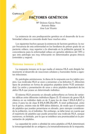 CAPÍTULO 5
FACTORES GENÉTICOS
Mª Dolores García Novo
Antonio Balas
Jose Luis Vicario
La existencia de una predisposición genética en el desarrollo de la en-
fermedad celíaca es conocida desde hace muchos años.
Los siguientes hechos apoyan la existencia de factores genéticos: la ma-
yor frecuencia de esta enfermedad en los familiares de primer grado de un
paciente celíaco, muy superior a la observada en la población general; la
concordancia para la enfermedad celíaca en gemelos idénticos del 70% y
que esta patología sea muy infrecuente en determinados grupos étnicos
(orientales y negros).
Sistema inmune y HLA
La respuesta inmune en la que media el sistema HLA está dirigida bá-
sicamente al desarrollo de reacciones celulares y humorales frente a agen-
tes infecciosos.
En patologías autoinmunes, la diana de la respuesta son los tejidos pro-
pios. Las moléculas HLA se unen y presentan a los linfocitos T, diferentes
tipos de proteínas en forma de pequeños péptidos (entre 9-25 aminoáci-
dos). La unión y presentación de unos u otros péptidos dependerá de los
alelos HLA que posea un determinado individuo.
El sistema HLA presenta un elevado polimorfismo en forma de varian-
tes alélicas entre diferentes individuos (figura 2). El número de genes HLA
clásicos en un individuo dado es de 3 para los de clase I (HLA-A,B,C) y
otros 3 para los de clase II (HLA-DR,DQ,DP). A nivel poblacional, entre
los 6 genes, existen más de 400 alelos distintos, de modo que el conjunto
de péptidos que pueden presentarse es elevado, pero siempre consideran-
do la población, no el individuo. Sin embargo, se debe tener en cuenta que
el repertorio de péptidos que puede presentar una molécula HLA, aunque
numeroso, es limitado, por lo que se establece una promiscuidad en la pre-
sentación de péptidos.
La capacidad de unión o afinidad de estos péptidos al HLA determinará
la inmunogenicidad de un antígeno y la inmunodominancia de la respuesta.
32
 