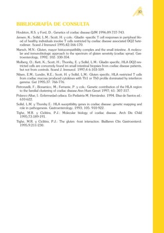 BIBLIOGRAFÍA DE CONSULTA
Houlston, R.S. y Ford, D.: Genetics of coeliac disease.QJM 1996;89:737-743.
Jensen, K.; Sollid, L.M.; Scott, H. y cols.: Gliadin -specific T cell responses in peripheal blo-
od of healthy individuals involve T cells restricted by coeliac disease associated DQ2 hete-
rodimer. Scand J Immunol 1995;42:166-170.
Marsch, M.N.: Gluten, mayor histocompatibility complex and the small intestine. A molecu-
lar and inmunobiologic approach to the spectrum of gluten sensivity (coeliac sprue). Gas-
troenterology, 1992; 102: 330-354.
Molberg, O.; Kett, K.; Scott, H.; Thorsby, E. y Sollid, L.M.: Gliadin specific, HLA DQ2-res-
tricted cells are comomnly found im small intestinal biopsies from coeliac disease patients,
but not from controls. Scand J. Immunol. 1997;4 6:103-109.
Nilsen, E.M.; Lundin, K.E.; Scott, H. y Sollid, L.M.: Gluten specific, HLA restricted T cells
from coeliac mucosa produced cytokines with Th1 or Th0 profile dominated by interferon
gamma. Gut 1995;37: 766-776.
Petronzelli, F.; Bonamico, M.; Ferrante, P. y cols.: Genetic contribution of the HLA region
to the familial clustering of coeliac disease.Ann Hum Genet 1997; 61: 307-317.
Polanco Allue, I.: Enfermedad celíaca. En Pediatría M. Hernández. 1994. Díaz de Santos ed.:
610-622.
Sollid, L.M. y Thorsby E.: HLA suceptibility genes in coeliac disease: genetic mapping and
role in pathogenesis. Gastroenterology, 1993; 105: 910-922.
Tighe, M.R. y Ciclitira, P.J.: Molecular biology of coeliac disease. Arch Dis Child
1995;73:189-191.
Tighe, M.R. y Ciclitira, P.J.: The gluten -host interaction. Baillieres Clin Gastroenterol.
1995;9:211-230.
37
 