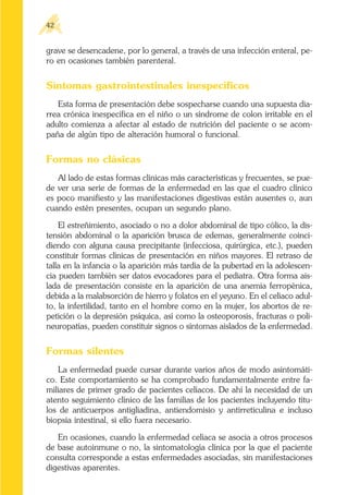 grave se desencadene, por lo general, a través de una infección enteral, pe-
ro en ocasiones también parenteral.
Síntomas gastrointestinales inespecíficos
Esta forma de presentación debe sospecharse cuando una supuesta dia-
rrea crónica inespecífica en el niño o un síndrome de colon irritable en el
adulto comienza a afectar al estado de nutrición del paciente o se acom-
paña de algún tipo de alteración humoral o funcional.
Formas no clásicas
Al lado de estas formas clínicas más características y frecuentes, se pue-
de ver una serie de formas de la enfermedad en las que el cuadro clínico
es poco manifiesto y las manifestaciones digestivas están ausentes o, aun
cuando estén presentes, ocupan un segundo plano.
El estreñimiento, asociado o no a dolor abdominal de tipo cólico, la dis-
tensión abdominal o la aparición brusca de edemas, generalmente coinci-
diendo con alguna causa precipitante (infecciosa, quirúrgica, etc.), pueden
constituir formas clínicas de presentación en niños mayores. El retraso de
talla en la infancia o la aparición más tardía de la pubertad en la adolescen-
cia pueden también ser datos evocadores para el pediatra. Otra forma ais-
lada de presentación consiste en la aparición de una anemia ferropénica,
debida a la malabsorción de hierro y folatos en el yeyuno. En el celíaco adul-
to, la infertilidad, tanto en el hombre como en la mujer, los abortos de re-
petición o la depresión psíquica, así como la osteoporosis, fracturas o poli-
neuropatías, pueden constituir signos o síntomas aislados de la enfermedad.
Formas silentes
La enfermedad puede cursar durante varios años de modo asintomáti-
co. Este comportamiento se ha comprobado fundamentalmente entre fa-
miliares de primer grado de pacientes celíacos. De ahí la necesidad de un
atento seguimiento clínico de las familias de los pacientes incluyendo títu-
los de anticuerpos antigliadina, antiendomisio y antirreticulina e incluso
biopsia intestinal, si ello fuera necesario.
En ocasiones, cuando la enfermedad celíaca se asocia a otros procesos
de base autoinmune o no, la sintomatología clínica por la que el paciente
consulta corresponde a estas enfermedades asociadas, sin manifestaciones
digestivas aparentes.
42
 