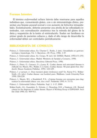 Formas latentes
El término enfermedad celíaca latente debe reservarse para aquellos
individuos que, consumiendo gluten, con o sin sintomatología clínica, pre-
sentan una biopsia yeyunal normal o con aumento de linfocitos intraepite-
liales. Evolutivamente, deberán presentar una atrofia de las vellosidades in-
testinales, con normalización anatómica tras la retirada del gluten de la
dieta y reaparición de la lesión al reintroducirlo. Suelen ser familiares en
primer grado de pacientes celíacos y, dado el alto riesgo de desarrollar la
enfermedad deben ser controlados periódicamente.
BIBLIOGRAFÍA DE CONSULTA
Polanco, I.: Enfermedad celíaca. En: Chantar C.; Rodés, J. (eds.). Actualidades en gastroen-
terologia y hepatologia, Vol. 1. Barcelona. J.R. Prous, 1986: 1-37.
Polanco, I.: Enfermedad celíaca. En: Crespo, M. (ed.). Ed. SANED, Madrid, 1993:171-193.
Polanco, I.: Enfermedad celíaca. Madrid. Ministerio de Sanidad y Consumo, 1990.
Polanco, I.: Enfermedad celíaca. Barcelona: Editorial Prous, 1996.
Polanco, I.; Prieto, G.; Carrasco, S. y Lama, R.: Coeliac disease and associated diseases in
chilhodd. En: Mearin, M.L, Mulder, C.J.J (eds.). Coeliac disease. 40 years gluten-free. Dor-
drecht. Kluwer Academic Publisher, 1991: 123-129.
Polanco, I. y Larrauri, J.: Does transient gluten intolerance exist? En: Kumar P.J.; Walker-
Smith, J.A. (eds.). Coeliac disease: one hundred years. Middlesex. Leeds University Press
1990: 226-230.
Polanco, I.; Mearin, M.L. y Krasilnikoff, P.A.: ¿Cuántas biopsias son necesarias para diag-
nosticar la enfermedad celíaca: una, dos o tres?. Pediátrika 1995; 4: 71-75.
Polanco, I.: Enfermedad Celíaca. Pediatrika. Supl. 1: 1-17, 2000.
Walker-Smith, J.A.; Guandalini, S.; Schmitz, J.; Shmerling, D.H. y Visakorpi, J.K.: Revised
criteria for the diagnosis of coeliac disease. Report of Working Group of ESPGHAN. Arch
Dis Child 1990; 65: 909-911.
43
 