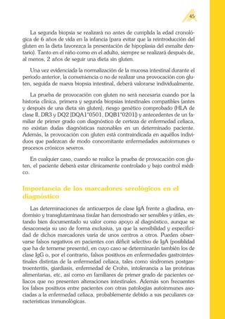 La segunda biopsia se realizará no antes de cumplida la edad cronoló-
gica de 6 años de vida en la infancia (para evitar que la reintroducción del
gluten en la dieta favorezca la presentación de hipoplasia del esmalte den-
tario). Tanto en el niño como en el adulto, siempre se realizará después de,
al menos, 2 años de seguir una dieta sin gluten.
Una vez evidenciada la normalización de la mucosa intestinal durante el
periodo anterior, la conveniencia o no de realizar una provocación con glu-
ten, seguida de nueva biopsia intestinal, deberá valorarse individualmente.
La prueba de provocación con gluten no será necesaria cuando por la
historia clínica, primera y segunda biopsias intestinales compatibles (antes
y después de una dieta sin gluten), riesgo genético comprobado (HLA de
clase II, DR3 y DQ2 [DQA1*0501, DQB1*0201]) y antecedentes de un fa-
miliar de primer grado con diagnóstico de certeza de enfermedad celíaca,
no existan dudas diagnósticas razonables en un determinado paciente.
Además, la provocación con gluten está contraindicada en aquéllos indivi-
duos que padezcan de modo concomitante enfermedades autoinmunes o
procesos crónicos severos.
En cualquier caso, cuando se realice la prueba de provocación con glu-
ten, el paciente deberá estar clínicamente controlado y bajo control médi-
co.
Importancia de los marcadores serológicos en el
diagnóstico
Las determinaciones de anticuerpos de clase IgA frente a gliadina, en-
domisio y transglutaminasa tisular han demostrado ser sensibles y útiles, es-
tando bien documentado su valor como apoyo al diagnóstico, aunque se
desaconseja su uso de forma exclusiva, ya que la sensibilidad y especifici-
dad de dichos marcadores varía de unos centros a otros. Pueden obser-
varse falsos negativos en pacientes con déficit selectivo de IgA (posiblidad
que ha de ternerse presente), en cuyo caso se determinarán también los de
clase IgG o, por el contrario, falsos positivos en enfermedades gastrointes-
tinales distintas de la enfermedad celíaca, tales como síndromes postgas-
troenteritis, giardiasis, enfermedad de Crohn, intolerancia a las proteínas
alimentarias, etc, así como en familiares de primer grado de pacientes ce-
líacos que no presenten alteraciones intestinales. Además son frecuentes
los falsos positivos entre pacientes con otras patologías autoinmunes aso-
ciadas a la enfermedad celíaca, probablemente debido a sus peculiares ca-
racterísticas inmunológicas.
45
 
