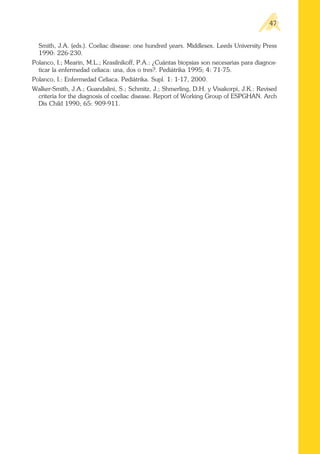 Smith, J.A. (eds.). Coeliac disease: one hundred years. Middlesex. Leeds University Press
1990: 226-230.
Polanco, I.; Mearin, M.L.; Krasilnikoff, P.A.: ¿Cuántas biopsias son necesarias para diagnos-
ticar la enfermedad celíaca: una, dos o tres?. Pediátrika 1995; 4: 71-75.
Polanco, I.: Enfermedad Celíaca. Pediátrika. Supl. 1: 1-17, 2000.
Walker-Smith, J.A.; Guandalini, S.; Schmitz, J.; Shmerling, D.H. y Visakorpi, J.K.: Revised
criteria for the diagnosis of coeliac disease. Report of Working Group of ESPGHAN. Arch
Dis Child 1990; 65: 909-911.
47
 
