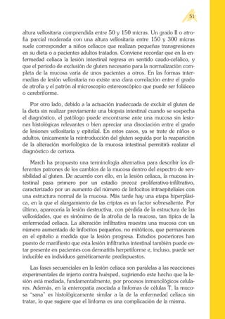 altura vellositaria comprendida entre 50 y 150 micras. Un grado II o atro-
fia parcial moderada con una altura vellositaria entre 150 y 300 micras
suele corresponder a niños celíacos que realizan pequeñas transgresiones
en su dieta o a pacientes adultos tratados. Conviene recordar que en la en-
fermedad celíaca la lesión intestinal regresa en sentido caudo-cefálico, y
que el periodo de exclusión de gluten necesario para la normalización com-
pleta de la mucosa varía de unos pacientes a otros. En las formas inter-
medias de lesión vellositaria no existe una clara correlación entre el grado
de atrofia y el patrón al microscopio estereoscópico que puede ser foliáceo
o cerebriforme.
Por otro lado, debido a la actuación inadecuada de excluir el gluten de
la dieta sin realizar previamente una biopsia intestinal cuando se sospecha
el diagnóstico, el patólogo puede encontrarse ante una mucosa sin lesio-
nes histológicas relevantes o bien apreciar una disociación entre el grado
de lesiones vellositaria y epitelial. En estos casos, ya se trate de niños o
adultos, únicamente la reintroducción del gluten seguida por la reaparición
de la alteración morfológica de la mucosa intestinal permitirá realizar el
diagnóstico de certeza.
March ha propuesto una terminología alternativa para describir los di-
ferentes patrones de los cambios de la mucosa dentro del espectro de sen-
sibilidad al gluten. De acuerdo con ello, en la lesión celíaca, la mucosa in-
testinal pasa primero por un estadío precoz proliferativo-infiltrativo,
caracterizado por un aumento del número de linfocitos intraepiteliales con
una estructura normal de la mucosa. Más tarde hay una etapa hiperplási-
ca, en la que el alargamiento de las criptas es un factor sobresaliente. Por
último, aparecería la lesión destructiva, con pérdida de la estructura de las
vellosidades, que es sinónimo de la atrofia de la mucosa, tan típica de la
enfermedad celíaca. La alteración infiltrativa muestra una mucosa con un
número aumentado de linfocitos pequeños, no mitóticos, que permanecen
en el epitelio a medida que la lesión progresa. Estudios posteriores han
puesto de manifiesto que esta lesión infiltrativa intestinal también puede es-
tar presente en pacientes con dermatitis herpetiforme e, incluso, puede ser
inducible en individuos genéticamente predispuestos.
Las fases secuenciales en la lesión celíaca son paralelas a las reacciones
experimentales de injerto contra huésped, sugiriendo este hecho que la le-
sión está mediada, fundamentalmente, por procesos inmunológicos celula-
res. Además, en la enteropatía asociada a linfomas de células T, la muco-
sa “sana” es histológicamente similar a la de la enfermedad celíaca sin
tratar, lo que sugiere que el linfoma es una complicación de la misma.
51
 
