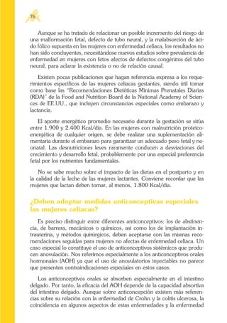 Aunque se ha tratado de relacionar un posible incremento del riesgo de
una malformación fetal, defecto de tubo neural, y la malabsorción de áci-
do fólico supuesta en las mujeres con enfermedad celíaca, los resultados no
han sido concluyentes, necesitándose nuevos estudios sobre prevalencia de
enfermedad en mujeres con fetos afectos de defectos congénitos del tubo
neural, para aclarar la existencia o no de relación causal.
Existen pocas publicaciones que hagan referencia expresa a los reque-
rimientos específicos de las mujeres celíacas gestantes, siendo útil tomar
como base las “Recomendaciones Dietéticas Mínimas Prenatales Diarias
(RDA)” de la Food and Nutrition Board de la National Academy of Scien-
ces de EE.UU., que incluyen circunstancias especiales como embarazo y
lactancia.
El aporte energético promedio necesario durante la gestación se sitúa
entre 1.900 y 2.400 Kcal/día. En las mujeres con malnutrición proteíco-
energética de cualquier origen, se debe realizar una suplementación ali-
mentaria durante el embarazo para garantizar un adecuado peso fetal y ne-
onatal. Las desnutriciones leves raramente conducen a desviaciones del
crecimiento y desarrollo fetal, probablemente por una especial preferencia
fetal por los nutrientes fundamentales.
No se sabe mucho sobre el impacto de las dietas en el postparto y en
la calidad de la leche de las mujeres lactantes. Conviene recordar que las
mujeres que lactan deben tomar, al menos, 1.800 Kcal/día.
¿Deben adoptar medidas anticonceptivas especiales
las mujeres celíacas?
Es preciso distinguir entre diferentes anticonceptivos: los de abstinen-
cia, de barrera, mecánicos o químicos, así como los de implantación in-
trauterina, y métodos quirúrgicos, deben aceptarse con las mismas reco-
mendaciones seguidas para mujeres no afectas de enfermedad celíaca. Un
caso especial lo constituye el uso de anticonceptivos sistémicos que produ-
cen anovulación. Nos referimos especialmente a los anticonceptivos orales
hormonales (AOH) ya que el uso de anovulatorios inyectables no parece
que presenten contraindicaciones especiales en estos casos.
Los anticonceptivos orales se absorben especialmente en el intestino
delgado. Por tanto, la eficacia del AOH depende de la capacidad absortiva
del intestino delgado. Aunque sobre anticoncepción existen más referen-
cias sobre su relación con la enfermedad de Crohn y la colitis ulcerosa, la
coincidencia en algunos aspectos de estas enfermedades y la enfermedad
76
 