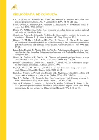 BIBLIOGRAFÍA DE CONSULTA
Ciacci, C.; Cirillo, M.; Auriemma, G.; Di Dato, G.; Sabbatini, F. Mazzacca, G.: Coeliac dise-
ase and pregnancy outcome. Am. J. Gastroenterol. 1996, 91 (4): 718-722.
Collin, P; Vilska, S.; Hcinonen, P.K.; Hällström, O.; Pikkarainen, P.: Infertility and coeliac di-
sease. Gut, 1996, 39(3): 382-384.
Dickey, W.; McMillan, SA.; Porter, K.G.: Screening for coeliac disease as possible maternal
risk factor for neural tube defec.
González de Agüero, R.; Sobreviela, M.; Fabre, E.: Alimentación y nutrición de la mujer en
el embarazo. Editores: R. González de Agüero y E. Fabre. Zaragoza. 1992.
Grimmer, S.F.M.; Back, D.J.; Orme, M.L.; Tjia, J.F.; Gilmore, I.T.; Ellis, A.: In vitro muco-
sal conjugation of ethinyloestradiol and the bioavailability of oral contraceptive steroids in
patients with treated and untreated coeliac disease. Aliment Pharmacol Ther 1992, 6(1):
79-85.
López, E.A.; Perpiñá, J.; Álvarez, J.D.; Dueñas, JL.: Anticoncepción hormonal oral y apa-
rato digestivo. En: Manual de Anticoncepción hormonal oral. Sociedad Española de Con-
tracepción. 1997.
Molteni, N.; Bardella, M.T.; Bianchi, PA.: Obstetric and gynecological problems in women
with untreated coeliac sprue. J. Clin. Gastroenterol. 1990, 12(1): 37-39.
Polanco, I.: Enfermedad Celíaca. En: J. Rodés y C. Chantar. Vol. 20. Actualidades en gas-
troenterologia y hepatologia. JR Prous Editores, 1996.
Roget, L.; Peresse, J.F.; Opoix, E.; Keddari, E.: Coeliac disease and pregnancy: a case re-
port. J Gynecol Obstret Biol Reprod 1992, 21(1): 79-81.
Sher, K.S.; Jayanthi, V.; Probert, C.S.; Stewart, C.R.; Mayberry, J.F.: Infertility, obstetric and
gynaecological problems in coeliac sprue. Dig-Dis. 1994, 12(3): 186-190.
Sher, K.S.; Mayberry, J.F.: Female fertility, obstetric and gynaecological history in coeliac di-
sease: a case control study. Acta Paediatr. Suppl. 1996, 412:76-77.
Smecuol, E.; Maurino, E.; Vázquez, H.; Pedreira, S.; Niveloni, S.; Mazure, R.; Boerr, L.; Bal,
JC.: Gynaecological and obstetric disorders in coeliac disease: frequent clinical onset during
pregnancy or the puerperium. Fur J Gastroenterol Hepatol 1996, 8 (1): 63-89.
78
 