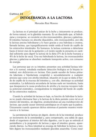 CAPÍTULO 14
INTOLERANCIA A LA LACTOSA
Mercedes Ruiz Moreno
La lactosa es el principal azúcar de la leche y únicamente se produce,
de forma natural, en la glándula mamaria. Es un disacárido que, al hidroli-
zarse y romperse, se convierte en dos monosacáridos, glucosa y galactosa.
El intestino humano no absorbe disacáridos, sólo monosacáridos, por ello
la lactosa precisa hidrolizarse y lo hace gracias a una hidrolasa o enzima,
llamada lactasa, que topográficamente reside unida al borde de cepillo de
los enterocitos intestinales. En humanos, la lactasa comienza a detectarse
hacia el tercer mes de la gestación y el recién nacido la presenta en canti-
dad suficiente para digerir la lactosa de la dieta (7% de la leche humana y
4% de la leche de vaca). Una vez hidrolizada la lactosa, los monosacáridos
glucosa y galactosa se absorben mediante transporte activo, con consumo
de energía.
Las personas que en su intestino presentan una actividad lactasa infe-
rior a lo normal, estudiada mediante detección biológica en la biopsia in-
testinal, son deficientes en lactasa. Esto puede suceder de forma prima-
ria (alactasia o hipolactasia congénita) o secundariamente a cualquier
proceso que curse con atrofia intestinal, situación en la que se daña el bor-
de de cepillo de la mucosa del intestino y, con ello, disminuye su actividad
enzimática. La deficiencia secundaria de lactasa suele ser transitoria, hasta
que desaparezca la causa productora de atrofia y la mucosa recupere todo
su potencial enzimático, consiguiéndose la integridad del borde de cepillo
de los enterocitos maduros.
Cuando la actividad de lactasa es baja, su función de hidrolizar la lacto-
sa no puede efectuarse bien y la lactosa de la dieta persiste como tal en el
interior del intestino, sin digerirse, produciéndose así una malabsorción de
lactosa, que puede causar síntomas patológicas en el sujeto que la padece.
Únicamente cuando aparecen dichos síntomas el paciente muestra intole-
rancia a la lactosa.
La persistencia de lactosa sin digerir, dentro de la luz intestinal, produce
un incremento de la osmolaridad y, para compensarlo, una salida de agua
desde el organismo al interior del tubo digestivo, con lo que se estimula el
peristaltismo y la progresión de lactosa y agua al intestino grueso, apare-
ciendo diarrea. La flora intestinal se encarga de hidrolizar la lactosa y tam-
bién digiere los monosacáridos mediante glucolisis anaerobia. Como resul-
79
 