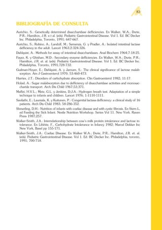 BIBLIOGRAFÍA DE CONSULTA
Aurichio, S.: Genetically determined disaccharidase defficiencies. En Walker, W.A.; Durie,
P.R.; Hamilton, J.R. e.t al. (eds). Pediatric Gastrointestinal Disease. Vol 1. Ed. BC Decker
Inc. Philadelphia, Toronto, 1991; 647-667.
Aurichio, S.; Rubino, A.; Landolf, M.; Semenza, G. y Pradler, A.: Isolated intestinal lactase
defficiency in the adult. Lancet 1963;2:324-326.
Dahlquist, A.: Methods for assay of intestinal disaccharidases. Anal Biochem 1964;7:18-25.
Fayez, K. y Ghishan, M.D.: Secondary enzyme defficiencies. En Walker, W.A.; Durie, P.R.;
Hamilton, J.R. et. al. (eds). Pediatric Gastrointestinal Disease. Vol 1. Ed. BC Decker Inc.
Philadelphia, Toronto, 1991;728-732.
Gudman-Hoyer, E.; Dahlquist, A. y Jarnum, S.: The clinical significance of lactose malab-
sorption. Am J Gastroenterol 1970; 53:460-473.
Harries, J.T.: Disorders of carbohydrate absorption. Clin Gastroenterol 1982; 11:17.
Holzel, A.: Sugar malabsorption due to defficiency of disaccharidase activities and monosac-
charide transport. Arch Dis Child 1967;53:371.
Maffei, H.V.L.; Metz, G.L. y Jenkins, D.J.A.: Hydrogen breath test. Adaptation of a simple
technique to infants and children. Lancet 1976; 1:1110-1111.
Savilathi, E.; Launiala, K. y Kuitunen, P.: Congenital lactasa defficiency: a clinical study of 16
patients. Arch Dis Child 1983; 58:286-352.
Shmerling, D.H.: Nutrition of infants with coeliac disease and with cystic fibrosis. En Stern L,
ed Feeding the Sick Infant. Nestle Nutrition Workshop. Series Vol 11. New York. Raven
Press 1987;257.
Walker-Smith, J.A.: Interrelationship between cow’s milk protein intolerance and lactose in-
tolerance. En Lifshitz, F., Carbohydrate Intolerance in Infancy 1982; Marcel Dekker Inc
New York, Basel pp 155-171.
Walker-Smith, J.A.: Coeliac Disease. En Walker W.A.; Durie, P.R.; Hamilton, J.R. et. al.
(eds). Pediatric Gastrointestinal Disease. Vol 1. Ed. BC Decker Inc. Philadelphia, toronto,
1991; 700-718.
83
 