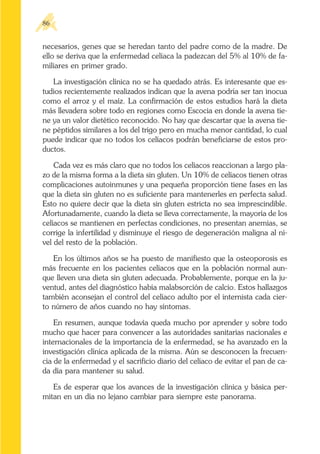 necesarios, genes que se heredan tanto del padre como de la madre. De
ello se deriva que la enfermedad celíaca la padezcan del 5% al 10% de fa-
miliares en primer grado.
La investigación clínica no se ha quedado atrás. Es interesante que es-
tudios recientemente realizados indican que la avena podría ser tan inocua
como el arroz y el maíz. La confirmación de estos estudios hará la dieta
más llevadera sobre todo en regiones como Escocia en donde la avena tie-
ne ya un valor dietético reconocido. No hay que descartar que la avena tie-
ne péptidos similares a los del trigo pero en mucha menor cantidad, lo cual
puede indicar que no todos los celíacos podrán beneficiarse de estos pro-
ductos.
Cada vez es más claro que no todos los celíacos reaccionan a largo pla-
zo de la misma forma a la dieta sin gluten. Un 10% de celíacos tienen otras
complicaciones autoinmunes y una pequeña proporción tiene fases en las
que la dieta sin gluten no es suficiente para mantenerles en perfecta salud.
Esto no quiere decir que la dieta sin gluten estricta no sea imprescindible.
Afortunadamente, cuando la dieta se lleva correctamente, la mayoría de los
celíacos se mantienen en perfectas condiciones, no presentan anemias, se
corrige la infertilidad y disminuye el riesgo de degeneración maligna al ni-
vel del resto de la población.
En los últimos años se ha puesto de manifiesto que la osteoporosis es
más frecuente en los pacientes celíacos que en la población normal aun-
que lleven una dieta sin gluten adecuada. Probablemente, porque en la ju-
ventud, antes del diagnóstico había malabsorción de calcio. Estos hallazgos
también aconsejan el control del celíaco adulto por el internista cada cier-
to número de años cuando no hay síntomas.
En resumen, aunque todavía queda mucho por aprender y sobre todo
mucho que hacer para convencer a las autoridades sanitarias nacionales e
internacionales de la importancia de la enfermedad, se ha avanzado en la
investigación clínica aplicada de la misma. Aún se desconocen la frecuen-
cia de la enfermedad y el sacrificio diario del celíaco de evitar el pan de ca-
da día para mantener su salud.
Es de esperar que los avances de la investigación clínica y básica per-
mitan en un día no lejano cambiar para siempre este panorama.
86
 