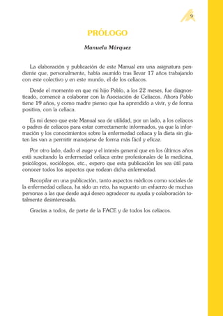 PRÓLOGO
Manuela Márquez
La elaboración y publicación de este Manual era una asignatura pen-
diente que, personalmente, había asumido tras llevar 17 años trabajando
con este colectivo y en este mundo, el de los celíacos.
Desde el momento en que mi hijo Pablo, a los 22 meses, fue diagnos-
ticado, comencé a colaborar con la Asociación de Celíacos. Ahora Pablo
tiene 19 años, y como madre pienso que ha aprendido a vivir, y de forma
positiva, con la celíaca.
Es mi deseo que este Manual sea de utilidad, por un lado, a los celíacos
o padres de celíacos para estar correctamente informados, ya que la infor-
mación y los conocimientos sobre la enfermedad celíaca y la dieta sin glu-
ten les van a permitir manejarse de forma más fácil y eficaz.
Por otro lado, dado el auge y el interés general que en los últimos años
está suscitando la enfermedad celíaca entre profesionales de la medicina,
psicólogos, sociólogos, etc., espero que esta publicación les sea útil para
conocer todos los aspectos que rodean dicha enfermedad.
Recopilar en una publicación, tanto aspectos médicos como sociales de
la enfermedad celíaca, ha sido un reto, ha supuesto un esfuerzo de muchas
personas a las que desde aquí deseo agradecer su ayuda y colaboración to-
talmente desinteresada.
Gracias a todos, de parte de la FACE y de todos los celíacos.
9
 