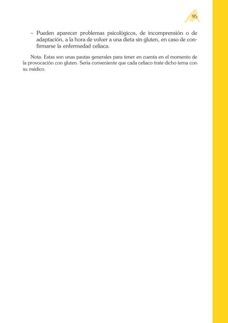 – Pueden aparecer problemas psicológicos, de incomprensión o de
adaptación, a la hora de volver a una dieta sin gluten, en caso de con-
firmarse la enfermedad celíaca.
Nota: Estas son unas pautas generales para tener en cuenta en el momento de
la provocación con gluten. Sería conveniente que cada celíaco trate dicho tema con
su médico.
95
 