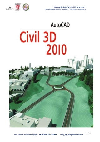 Manual de AutoCAD Civil 3D 2010 - 2011
                                      Universidad Nacional "HERMILIO VALDIZAN" - HUANUCO




                                                                                           1
Por: Fredi A. Justiniano Quispe   HUANUCO - PERU        civil_3d_hco@hotmail.com
 