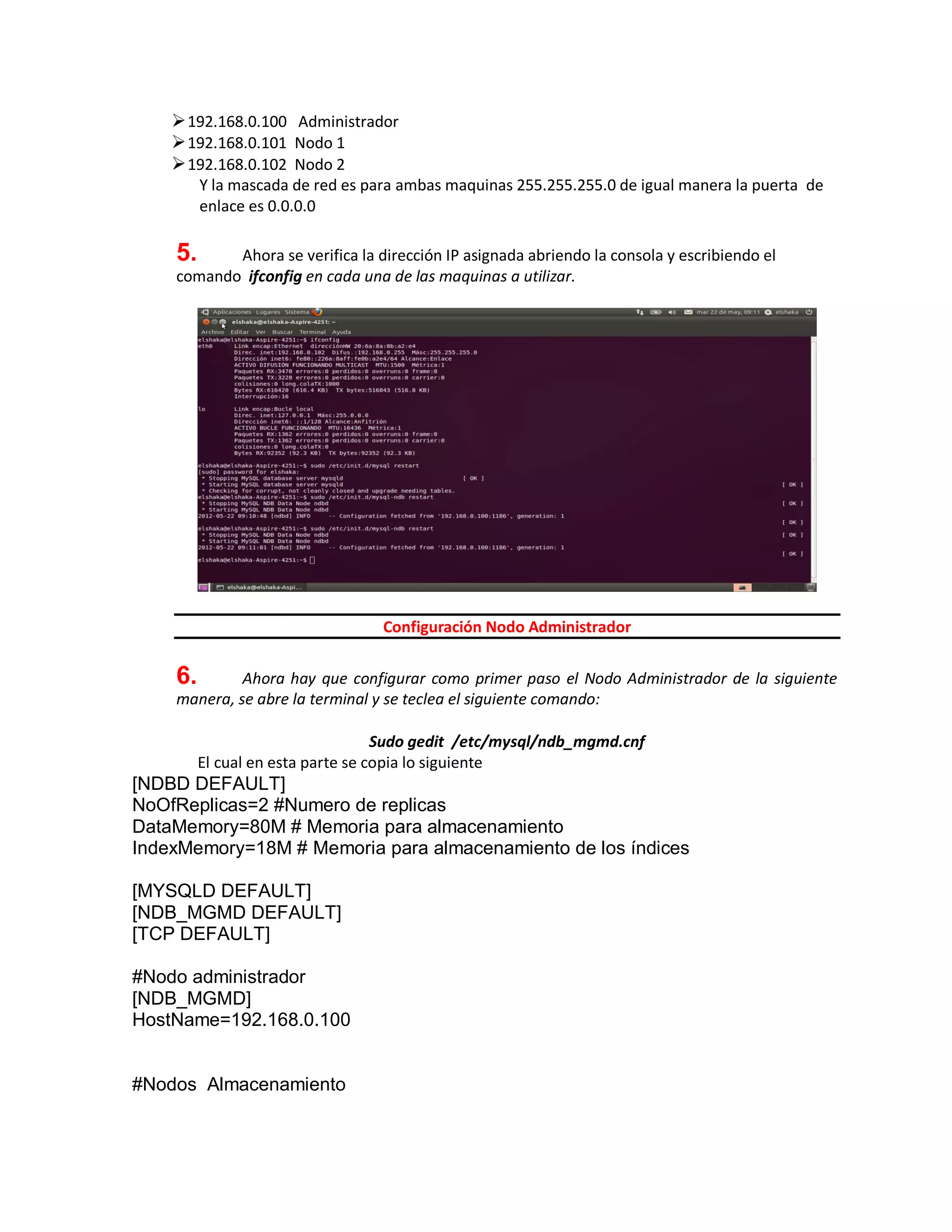192.168.0.100 Administrador
192.168.0.101 Nodo 1
192.168.0.102 Nodo 2
Y la mascada de red es para ambas maquinas 255.255.255.0 de igual manera la puerta de
enlace es 0.0.0.0
5. Ahora se verifica la dirección IP asignada abriendo la consola y escribiendo el
comando ifconfig en cada una de las maquinas a utilizar.
Configuración Nodo Administrador
6. Ahora hay que configurar como primer paso el Nodo Administrador de la siguiente
manera, se abre la terminal y se teclea el siguiente comando:
Sudo gedit /etc/mysql/ndb_mgmd.cnf
El cual en esta parte se copia lo siguiente
[NDBD DEFAULT]
NoOfReplicas=2 #Numero de replicas
DataMemory=80M # Memoria para almacenamiento
IndexMemory=18M # Memoria para almacenamiento de los índices
[MYSQLD DEFAULT]
[NDB_MGMD DEFAULT]
[TCP DEFAULT]
#Nodo administrador
[NDB_MGMD]
HostName=192.168.0.100
#Nodos Almacenamiento
 