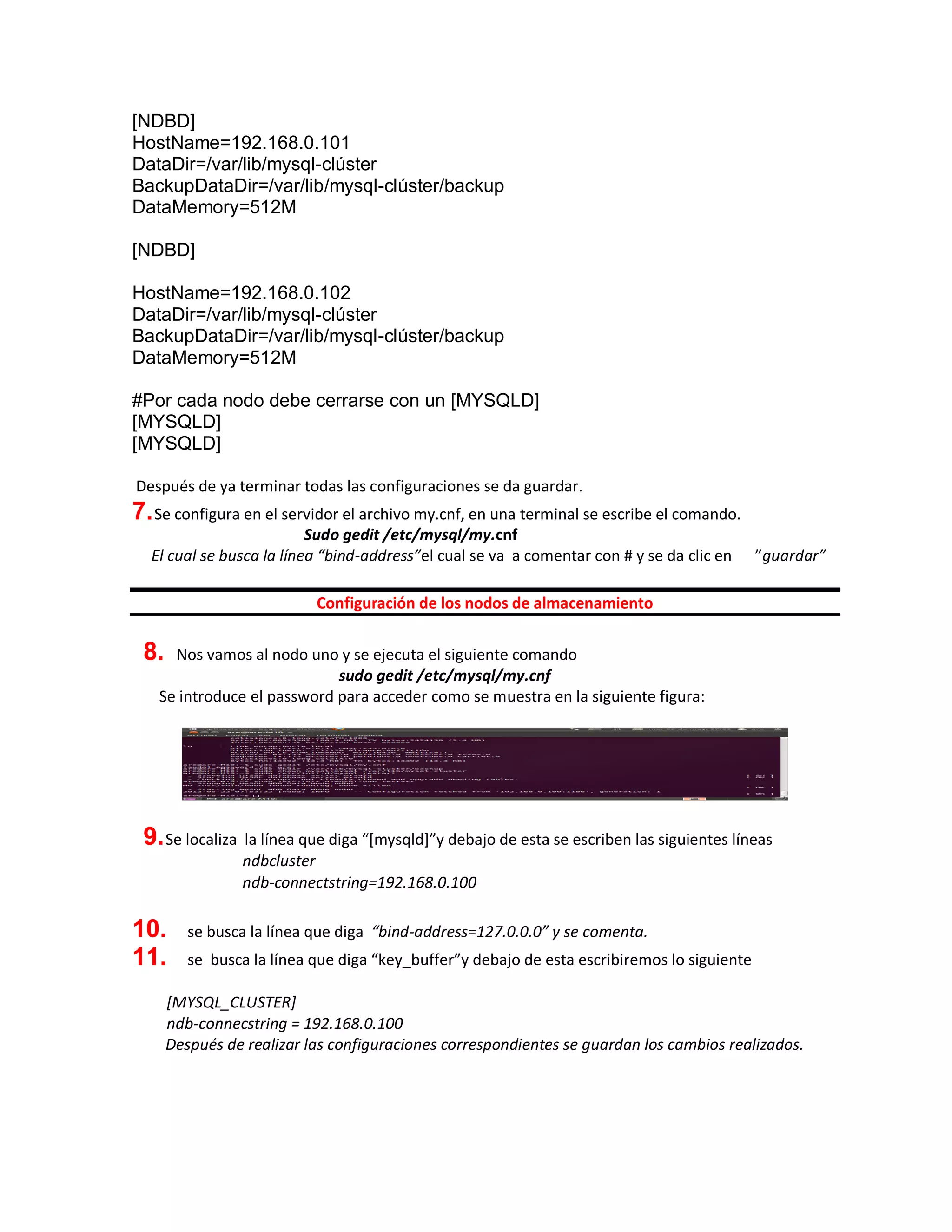 [NDBD]
HostName=192.168.0.101
DataDir=/var/lib/mysql-clúster
BackupDataDir=/var/lib/mysql-clúster/backup
DataMemory=512M
[NDBD]
HostName=192.168.0.102
DataDir=/var/lib/mysql-clúster
BackupDataDir=/var/lib/mysql-clúster/backup
DataMemory=512M
#Por cada nodo debe cerrarse con un [MYSQLD]
[MYSQLD]
[MYSQLD]
Después de ya terminar todas las configuraciones se da guardar.
7.Se configura en el servidor el archivo my.cnf, en una terminal se escribe el comando.
Sudo gedit /etc/mysql/my.cnf
El cual se busca la línea “bind-address”el cual se va a comentar con # y se da clic en ”guardar”
Configuración de los nodos de almacenamiento
8. Nos vamos al nodo uno y se ejecuta el siguiente comando
sudo gedit /etc/mysql/my.cnf
Se introduce el password para acceder como se muestra en la siguiente figura:
9.Se localiza la línea que diga “[mysqld]”y debajo de esta se escriben las siguientes líneas
ndbcluster
ndb-connectstring=192.168.0.100
10. se busca la línea que diga “bind-address=127.0.0.0” y se comenta.
11. se busca la línea que diga “key_buffer”y debajo de esta escribiremos lo siguiente
[MYSQL_CLUSTER]
ndb-connecstring = 192.168.0.100
Después de realizar las configuraciones correspondientes se guardan los cambios realizados.
 