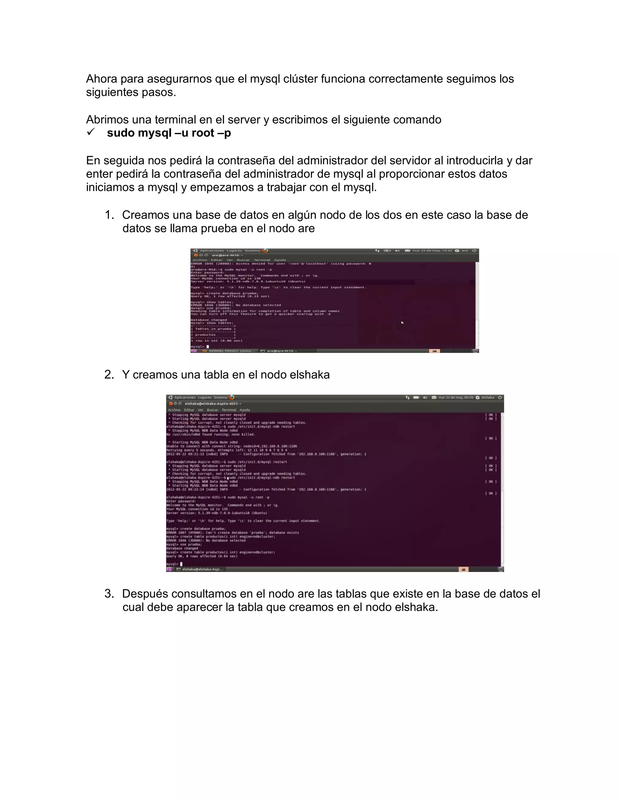 Ahora para asegurarnos que el mysql clúster funciona correctamente seguimos los
siguientes pasos.
Abrimos una terminal en el server y escribimos el siguiente comando
sudo mysql –u root –p
En seguida nos pedirá la contraseña del administrador del servidor al introducirla y dar
enter pedirá la contraseña del administrador de mysql al proporcionar estos datos
iniciamos a mysql y empezamos a trabajar con el mysql.
1. Creamos una base de datos en algún nodo de los dos en este caso la base de
datos se llama prueba en el nodo are
2. Y creamos una tabla en el nodo elshaka
3. Después consultamos en el nodo are las tablas que existe en la base de datos el
cual debe aparecer la tabla que creamos en el nodo elshaka.
 